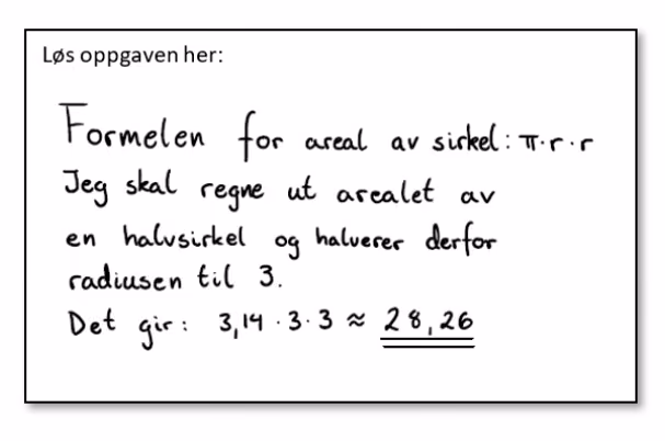 Håndskrevet løsning: «Formelen for areal av sirkel: \pi \cdot r \cdot r. Jeg skal regne ut arealet av en halvsirkel og halverer derfor radiusen til 3. Det gir: 3{,}14 \cdot 3 \cdot 3 \approx 28{,}26»